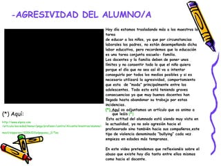- AGRESIVIDAD DEL ALUMNO/A Hoy día estamos trasladando más a los maestros la tarea de educar a los niños, ya que por circunstancias laborales los padres, no están desempeñando dicha labor educativa, pero recordemos que la educación es una tarea conjunta escuela- familia. Los docentes y la familia deben de poner unos límites y no consentir todo lo que el niño quiera porque el día que no sea así él va a intentar conseguirlo por todos los medios posibles y si es necesario utilizará la agresividad, comportamiento que esta  de “moda” principalmente entre los adolescentes. Todo esto está teniendo graves consecuencias ya que muy buenos docentes han  llegado hasta abandonar su trabajo por estas  incidencias. (*)  Aquí  os adjuntamos un artículo que os animo a que leáis   (*) Esta actitud del alumnado está siendo muy vista en  la actualidad, ya no solo agresión hacia el profesorado sino también hacia sus compañeros,este  tipo de violencia denominada “bullying” cada vez empieza en edades más tempranas. En este video pretendemos que reflexionéis sobre el abuso que existe hoy día tanto entre ellos mismos como hacia el docente.   (*) Aquí: http:// www.elpais.com /articulo/sociedad/menor/pega/profesor/centro/Alicante/mientras/alumna/graba/ movil / elpporsoc /20061031elpepusoc_2/ Tes   