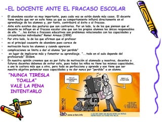 -EL DOCENTE ANTE EL FRACASO ESCOLAR El abandono escolar es muy importante, pues cada vez se están dando más casos. El docente tiene mucho que ver en este tema ya que su comportamiento influirá directamente en el aprendizaje de los alumnos y, por tanto, contribuirá al éxito o al fracaso. Ante esto existen dos posturas que son contrarias. Por un lado, la de los que piensan que el docente no influye en el fracaso escolar sino que son los propios alumnos los únicos responsables de ello. “...los éxitos o fracasos educativos son problemas relacionados con las capacidades y circunstancias individuales”  Remei Arnaus (1999) Por otro lado, la de los que afirman que el profesor  es el principal causante de abandono pues carece de  motivación hacia los alumnos y cuando aparecen  complicaciones se limita a dar al alumno “por perdido” en lugar de implicarse más y fomentar su aprendizaje. “...todo en el aula depende del profesorado” Ibídem En nuestra opinión creemos que es por falta de motivación al alumnado y nosotros, docentes o futuros docentes debemos de evitar esto, pues todos los niños no tiene las mismas capacidades, a uno le costara más que a otro, pero todo se perfecciona y aprende y ese tiene que ser nuestro objetivo potenciar esas capacidades y no dar nunca por “perdido” a un alumno.   “ NUNCA TIRESLA  TOALLA”  VALE LA PENA  INTENTARLO 