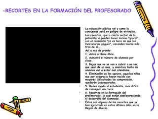 -RECORTES EN LA FORMACIÓN DEL PROFESORADO La educación pública tal y como la conocemos está en peligro de extinción.  Los recortes, que a cierto sector de la población le pueden hacer incluso "gracia", con el consabido "ya es hora de que los funcionarios paguen", esconden mucho más tras de sí... Así a voz de pronto: 1. Adiós al Bono-libro. 2. Aumentó el número de alumnos por clase. 3. Bajas que no se van a cubrir a no ser que sean de un mes, y mientras tanto los alumnos van a estar mal atendidos. 4. Eliminación de los apoyos, aquellos niños que por desgracia hayan nacido con mayores dificultades de comprensión, quedarán desamparados. 5. Menos ayuda al estudiante, más difícil de conseguir una beca. 6. Recortes en la formación del profesorado, lo cual están desfavoreciendo el desarrollo del alumnado. Éstos son algunas de los recortes que se han ejecutado en estos últimos años en la Región de Murcia. 