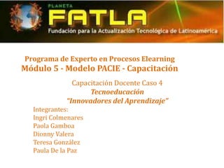 Programa de Experto en Procesos Elearning
Módulo 5 - Modelo PACIE - Capacitación
              Capacitación Docente Caso 4
                   Tecnoeducación
            “Innovadores del Aprendizaje”
  Integrantes:
  Ingri Colmenares
  Paola Gamboa
  Dionny Valera
  Teresa González
  Paula De la Paz
 