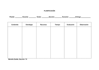 PLANIFICACIÓN



 Plantel: _________ Docente: _________ Grado: _________Sección:_________ Duración: ________Entrega:____________




    Contenido            Estrategia       Recursos            Tiempo          Evaluación        Observación




Marielis Gedde. Sección: 74
 