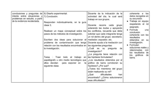 conclusiones y preguntas de 6) Diseño experimental.                        Docente da la indicación de la           coherente a los
interés sobre situaciones y 7) Conclusión.                                 actividad del día, la cual será          datos recogidos en
problemas en estudio, a partir                                             trabajo en sus grupos.                   su excursión.
de la evidencia recolectada.                                                                                      ● Trabaja en equipo
                               Responden individualmente, en la guía
                                                                                                                    respetando el rol
                               clase 3.                                    Docente recorre cada grupo
                                                                                                                    asignado.
                                                                           aclarando las dudas y apoyando
                                                                                                                  ● Formula        una
                               Realizan un mapa conceptual sobre los los conflictos, recuerde que debe
                                                                                                                    conclusión
                               pasos de los métodos de investigación.      solicitar que cada integrante tenga      coherente con los
                                                                           un rol dentro del grupo: secretario;     resultados
                               Escriben dos ideas para solucionar el mediador; expositor, etc.                      obtenidos en su
                               problema de contaminación que tenga Docente ayuda a la mediación con                 investigación.
                               relación con los resultados encontrados en las siguientes preguntas:               ● Formulan
                               la investigación.                           ¿Cuál es su pregunta de                  soluciones reales y
                                                                                                                    relacionadas con
                                                                           investigación?
                                                                                                                    los resultados de
                                                                           ¿La pregunta tiene relación con          los gráficos de
                               Tarea : Traer todo el trabajo en las hipótesis formuladas?                           barra.
                               papelógrafo u otro medio tecnológico que ¿Los resultados obtenidos por el
                               ellos decidan      para exponer en       la gráfico de barra corroboran su
                               siguiente clase.                            hipótesis? ¿Por qué?
                                                                           ¿Todos los miembros del grupo
                                                                           están realizando su rol?
                                                                           ¿Qué          dificultades      han
                                                                           encontrado? ¿Cómo solucionaron
                                                                           esas dificultades?
 