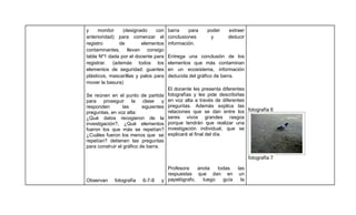 y     monitor   (designado      con     barra    para   poder    extraer
anterioridad) para comenzar el          conclusiones     y       deducir
registro      de         elementos      información.
contaminantes, llevan consigo
tabla Nº1 dada por el docente para      Entrega una conclusión de los
registrar. (además todos los            elementos que más contaminan
elementos de seguridad: guantes         en un ecosistema, información
plásticos, mascarillas y palos para     deducida del gráfico de barra.
mover la basura)
                                        El docente les presenta diferentes
Se reúnen en el punto de partida        fotografías y les pide describirlas
para proseguir la clase y               en voz alta a través de diferentes
responden         las      siguientes   preguntas. Además explica las
preguntas, en voz alta:                 relaciones que se dan entre los fotografía 6
¿Qué datos recogieron de la             seres vivos grandes rasgos
investigación?, ¿Qué elementos          porque tendrán que realizar una
fueron los que más se repetían?         investigación individual, que se
¿Cuáles fueron los menos que se         explicará al final del día.
repetían? detienen las preguntas
para construir el gráfico de barra.

                                                                            fotografía 7

                                     Profesora    anota   todas      las
                                     respuestas que dan en            un
Observan     fotografía   6-7-8    y papelógrafo,   luego   guía       la
 