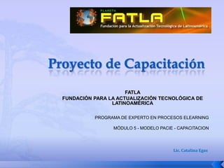 FATLA
FUNDACIÓN PARA LA ACTUALIZACIÓN TECNOLÓGICA DE
                LATINOAMÉRICA

          PROGRAMA DE EXPERTO EN PROCESOS ELEARNING

                MÓDULO 5 - MODELO PACIE - CAPACITACION




                                       Lic. Catalina Egas
 