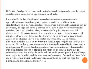 Reflexión final personal acerca de la inclusión de las plataformas de redes
sociales como entornos de aprendizaje en el aula.

La inclusión de las plataformas de redes sociales como entornos de
aprendizaje en el aula han provocado una serie de modificaciones
significativas en diversos aspectos. Son nuevas maneras de comunicarse, de
acercarse, de exponer ideas y opiniones, de establecer y reforzar vínculos
sociales. Permite la solidaridad, la cooperación y la construcción del
conocimiento de manera colectiva y menos jerárquica. Su inclusión en el
aula transforma inevitablemente el proceso de enseñanza y aprendizaje.
Aparece un alumno activo, que participa, pregunta, ayuda y hace.
Las redes sociales son medios de comunicación que los jóvenes manejan y
conocen. Sin embargo, no lo asocian a entornos de aprendizaje y a espacios
de educación. Creemos fundamental acercar conocimientos y habilidades
que los alumnos poseen y utilizan por fuera de la escuela para que la
educación no esté tan alejada de la cultura de la que es parte. Sin embargo,
este conjunto de saberes deben ser aprovechados con fines educativos. Solo
esa articulación permitirá formar sujetos críticos y creativos para las
nuevas sociedades mediadas por TIC.
 