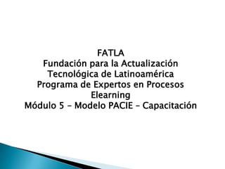 FATLA
   Fundación para la Actualización
    Tecnológica de Latinoamérica
  Programa de Expertos en Procesos
              Elearning
Módulo 5 – Modelo PACIE – Capacitación
 