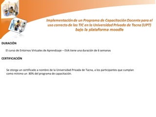 DURACIÓN El curso de Entornos Virtuales de Aprendizaje – EVA tiene una duración de 6 semanas  CERTIFICACIÓN Se otorga un certificado a nombre de la Universidad Privada de Tacna, a los participantes que cumplan como mínimo un  80% del programa de capacitación. 