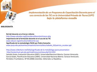 BIBLIOGRAFÍA Rol del docente en el tercer milenio http://www.eduteka.org/EstandaresDocentesUnesco.php importancia de la formación docente en el uso de las TIC www.educar.org/articulos/roldocente.asp Significado de la metodológia PACIE por Pedro Camacho www.pucp.edu.pe/eventos/simposios/ciencia/docs/sabado_03/patricia_escobar.ppt http://www.slideshare.net/fatla/significado-de-la-metodologa-pacie-presentation   http://aulavirtual.upt.edu.pe/mod/resource/view.php?id=5353 Salcedo Gisela, Evaluación Educativa (2007). Universidad Nacional Abierta. Caracas Venezuela. García Gladis, Planificación Educativa (2005). Universidad Nacional Abierta. Caracas Venezuela. Periódico Triunfadores. Nº 99 (2008) Colombia. Editoriales La República. 
