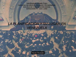 UNIVERSIDAD FERMIN TORO
     FACULTAD DE CIENCIAS SOCIALES Y ECONÓMICAS
          ESCUELA DE COMUNICACIÓN SOCIAL
              BARQUISIMETO – EDO. LARA




LA PLANIFICACIÓN Y SU LUGAR EN
          VENEZUELA




                    Xavier Alvarado
 