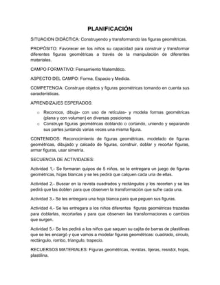PLANIFICACIÓN
SITUACION DIDÁCTICA: Construyendo y transformando las figuras geométricas.
PROPÓSITO: Favorecer en los niños su capacidad para construir y transformar
diferentes figuras geométricas a través de la manipulación de diferentes
materiales.
CAMPO FORMATIVO: Pensamiento Matemático.
ASPECTO DEL CAMPO: Forma, Espacio y Medida.
COMPETENCIA: Construye objetos y figuras geométricas tomando en cuenta sus
características.
APRENDIZAJES ESPERADOS:
o Reconoce, dibuja- con uso de retículas- y modela formas geométricas
(plana y con volumen) en diversas posiciones
o Construye figuras geométricas doblando o cortando, uniendo y separando
sus partes juntando varias veces una misma figura.
CONTENIDOS: Reconocimiento de figuras geométricas, modelado de figuras
geométricas, dibujado y calcado de figuras, construir, doblar y recortar figuras,
armar figuras, usar simetría.
SECUENCIA DE ACTIVIDADES:
Actividad 1.- Se formaran quipos de 5 niños, se le entregara un juego de figuras
geométricas, hojas blancas y se les pedirá que calquen cada una de ellas.
Actividad 2.- Buscar en la revista cuadrados y rectángulos y los recorten y se les
pedirá que las doblen para que observen la transformación que sufre cada una.
Actividad 3.- Se les entregara una hoja blanca para que peguen sus figuras.
Actividad 4.- Se les entregara a los niños diferentes figuras geométricas trazadas
para doblarlas, recortarlas y para que observen las transformaciones o cambios
que surgen.
Actividad 5.- Se les pedirá a los niños que saquen su cajita de barras de plastilinas
que se les encargó y que vamos a modelar figuras geométricas: cuadrado, circulo,
rectángulo, rombo, triangulo, trapecio.
RECUERSOS MATERIALES: Figuras geométricas, revistas, tijeras, resistol, hojas,
plastilina.
 