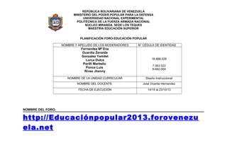 REPÚBLICA BOLIVARIANA DE VENEZUELA
MINISTERIO DEL PODER POPULAR PARA LA DEFENSA
UNIVERSIDAD NACIONAL EXPERIMENTAL
POLITÉCNICA DE LA FUERZA ARMADA NACIONAL
NÚCLEO MIRANDA. SEDE LOS TEQUES
MAESTRÍA EDUCACIÓN SUPERIOR
PLANIFICACIÓN FORO EDUCACIÓN POPULAR
NOMBRE Y APELLIDO DE LOS MODERADORES

N° CÉDULA DE IDENTIDAD

Fernandez Mª Eva
Guardia Zenaida
Gonzalez Yamilet
Lorca Dulce
Parilli Marbelis
Ponce Luis
Rivas Jhenny

16.888.028

NOMBRE DE LA UNIDAD CURRICULAR

Diseño Instruccional

NOMBRE DEL DOCENTE

José Vicente Hernandez

FECHA DE EJECUCIÓN

14/10 al 23/10/13

7.563.522
8-682-904

NOMBRE DEL FORO:

http://Educaciónpopular2013.forovenezu
ela.net

 