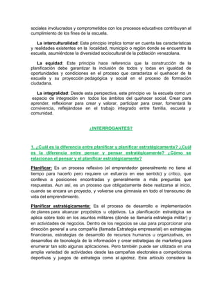 sociales involucrados y comprometidos con los procesos educativos contribuyan al
cumplimiento de los fines de la escuela.
La interculturalidad: Este principio implica tomar en cuenta las características
y realidades existentes en la localidad, municipio o región donde se encuentra la
escuela, asumiéndose la diversidad sociocultural de la población venezolana.
La equidad: Este principio hace referencia que la construcción de la
planificación debe garantizar la inclusión de todos y todas en igualdad de
oportunidades y condiciones en el proceso que caracteriza el quehacer de la
escuela y su proyección pedagógica y social en el proceso de formación
ciudadana.
La integralidad: Desde esta perspectiva, este principio ve la escuela como un
espacio de integración en todos los ámbitos del quehacer social. Crear para
aprender, reflexionar para crear y valorar, participar para crear, fomentará la
convivencia, reflejándose en el trabajo integrado entre familia, escuela y
comunidad.

¿INTERROGANTES?

1. ¿Cuál es la diferencia entre planificar y planificar estratégicamente? ¿Cuál
es la diferencia entre pensar y pensar estratégicamente? ¿Cómo se
relacionan el pensar y el planificar estratégicamente?
Planificar: Es un proceso reflexivo (el emprendedor generalmente no tiene el
tiempo para hacerlo pero requiere un esfuerzo en ese sentido) y crítico, que
conlleva a posiciones encontradas y generalmente a más preguntas que
respuestas. Aun así, es un proceso que obligadamente debe realizarse al inicio,
cuando se encara un proyecto, y volverse una gimnasia en todo el transcurso de
vida del emprendimiento.
Planificar estratégicamente: Es el proceso de desarrollo e implementación
de planes para alcanzar propósitos u objetivos. La planificación estratégica se
aplica sobre todo en los asuntos militares (donde se llamaría estrategia militar) y
en actividades de negocios. Dentro de los negocios se usa para proporcionar una
dirección general a una compañía (llamada Estrategia empresarial) en estrategias
financieras, estrategias de desarrollo de recursos humanos u organizativas, en
desarrollos de tecnología de la información y crear estrategias de marketing para
enumerar tan sólo algunas aplicaciones. Pero también puede ser utilizada en una
amplia variedad de actividades desde las campañas electorales a competiciones
deportivas y juegos de estrategia como el ajedrez. Este artículo considera la

 