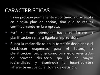 • Es un proceso permanente y continuo: no se agota
en ningún plan de acción, sino que se realiza
continuamente en la empresa.
• Está siempre orientada hacia el futuro: la
planificación se halla ligada a la previsión.
• Busca la racionalidad en la toma de decisiones: al
establecer esquemas para el futuro, la
planificación funciona como un medio orientador
del proceso decisorio, que le da mayor
racionalidad y disminuye la incertidumbre
inherente en cualquier toma de decisión.
CARACTERISTICAS
 