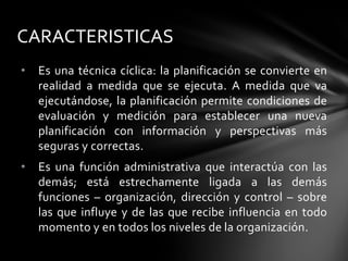 • Es una técnica cíclica: la planificación se convierte en
realidad a medida que se ejecuta. A medida que va
ejecutándose, la planificación permite condiciones de
evaluación y medición para establecer una nueva
planificación con información y perspectivas más
seguras y correctas.
• Es una función administrativa que interactúa con las
demás; está estrechamente ligada a las demás
funciones – organización, dirección y control – sobre
las que influye y de las que recibe influencia en todo
momento y en todos los niveles de la organización.
CARACTERISTICAS
 