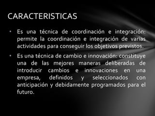 • Es una técnica de coordinación e integración:
permite la coordinación e integración de varias
actividades para conseguir los objetivos previstos.
• Es una técnica de cambio e innovación: constituye
una de las mejores maneras deliberadas de
introducir cambios e innovaciones en una
empresa, definidos y seleccionados con
anticipación y debidamente programados para el
futuro.
CARACTERISTICAS
 