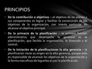 • De la contribución a objetivos – el objetivo de los planes y
sus componentes es lograr y facilitar la consecución de los
objetivos de la organización, con interés particular en
alcanzar el objetivo principal.
• De la primacía de la planificación – la primera función
administrativa que desempeña la gerencia es la
planificación, que facilita la organización, la dirección y el
control.
• De la iniciación de la planificaciones la alta gerencia – la
planificación tiene su origen en la alta gerencia, porque esta
es responsable de alcanzar los objetivos de la organización y
la forma mas eficaz de lograrlos es por la planificación.
PRINCIPIOS
 