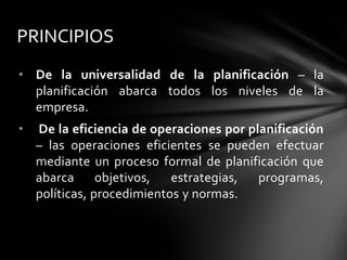 • De la universalidad de la planificación – la
planificación abarca todos los niveles de la
empresa.
• De la eficiencia de operaciones por planificación
– las operaciones eficientes se pueden efectuar
mediante un proceso formal de planificación que
abarca objetivos, estrategias, programas,
políticas, procedimientos y normas.
PRINCIPIOS
 