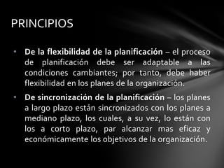 • De la flexibilidad de la planificación – el proceso
de planificación debe ser adaptable a las
condiciones cambiantes; por tanto, debe haber
flexibilidad en los planes de la organización.
• De sincronización de la planificación – los planes
a largo plazo están sincronizados con los planes a
mediano plazo, los cuales, a su vez, lo están con
los a corto plazo, par alcanzar mas eficaz y
económicamente los objetivos de la organización.
PRINCIPIOS
 