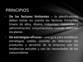 • De los factores limitantes – la planificadores
deben tomar en cuenta los factores limitantes
(mano de obra, dinero, máquinas, materiales y
administración) conjuntándolos cuando elaboren
los planes.
• De estrategias eficaces – una guía para establecer
estrategias viables consiste en relacionar los
productos y servicios de la empresa con las
tendencias actuales y con las necesidades de los
consumidores.
PRINCIPIOS
 