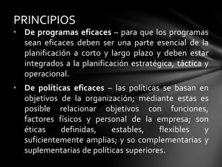 • De programas eficaces – para que los programas
sean eficaces deben ser una parte esencial de la
planificación a corto y largo plazo y deben estar
integrados a la planificación estratégica, táctica y
operacional.
• De políticas eficaces – las políticas se basan en
objetivos de la organización; mediante estas es
posible relacionar objetivos con funciones,
factores físicos y personal de la empresa; son
éticas definidas, estables, flexibles y
suficientemente amplias; y so complementarias y
suplementarias de políticas superiores.
PRINCIPIOS
 