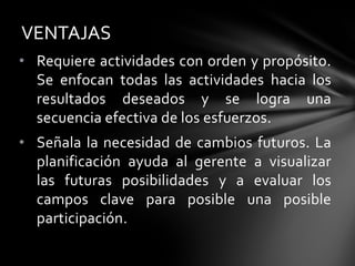 • Requiere actividades con orden y propósito.
Se enfocan todas las actividades hacia los
resultados deseados y se logra una
secuencia efectiva de los esfuerzos.
• Señala la necesidad de cambios futuros. La
planificación ayuda al gerente a visualizar
las futuras posibilidades y a evaluar los
campos clave para posible una posible
participación.
VENTAJAS
 