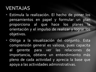 • Estimula la realización. El hecho de poner los
pensamientos en papel y formular un plan
proporciona al que hace los planes la
orientación y el impulso de realizar y lograr los
objetivos.
• Obliga a la visualización del conjunto. Esta
comprensión general es valiosa, pues capacita
al gerente para ver las relaciones de
importancia, obtiene un entendimiento más
pleno de cada actividad y aprecia la base que
apoya a las actividades administrativas.
VENTAJAS
 