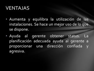 • Aumenta y equilibra la utilización de las
instalaciones. Se hace un mejor uso de lo que
se dispone.
• Ayuda al gerente obtener status. La
planificación adecuada ayuda al gerente a
proporcionar una dirección confiada y
agresiva.
VENTAJAS
 