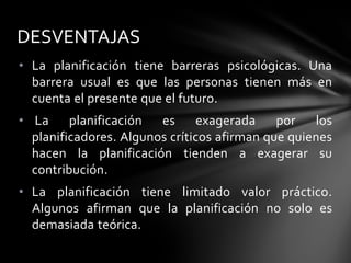 • La planificación tiene barreras psicológicas. Una
barrera usual es que las personas tienen más en
cuenta el presente que el futuro.
• La planificación es exagerada por los
planificadores. Algunos críticos afirman que quienes
hacen la planificación tienden a exagerar su
contribución.
• La planificación tiene limitado valor práctico.
Algunos afirman que la planificación no solo es
demasiada teórica.
DESVENTAJAS
 
