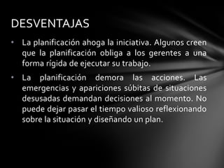 • La planificación ahoga la iniciativa. Algunos creen
que la planificación obliga a los gerentes a una
forma rígida de ejecutar su trabajo.
• La planificación demora las acciones. Las
emergencias y apariciones súbitas de situaciones
desusadas demandan decisiones al momento. No
puede dejar pasar el tiempo valioso reflexionando
sobre la situación y diseñando un plan.
DESVENTAJAS
 