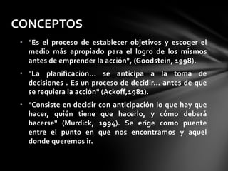 • "Es el proceso de establecer objetivos y escoger el
medio más apropiado para el logro de los mismos
antes de emprender la acción", (Goodstein, 1998).
• "La planificación... se anticipa a la toma de
decisiones . Es un proceso de decidir... antes de que
se requiera la acción" (Ackoff,1981).
• "Consiste en decidir con anticipación lo que hay que
hacer, quién tiene que hacerlo, y cómo deberá
hacerse" (Murdick, 1994). Se erige como puente
entre el punto en que nos encontramos y aquel
donde queremos ir.
CONCEPTOS
 