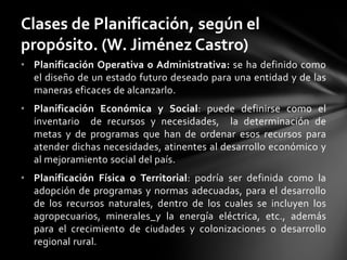 • Planificación Operativa o Administrativa: se ha definido como
el diseño de un estado futuro deseado para una entidad y de las
maneras eficaces de alcanzarlo.
• Planificación Económica y Social: puede definirse como el
inventario de recursos y necesidades, la determinación de
metas y de programas que han de ordenar esos recursos para
atender dichas necesidades, atinentes al desarrollo económico y
al mejoramiento social del país.
• Planificación Física o Territorial: podría ser definida como la
adopción de programas y normas adecuadas, para el desarrollo
de los recursos naturales, dentro de los cuales se incluyen los
agropecuarios, minerales y la energía eléctrica, etc., además
para el crecimiento de ciudades y colonizaciones o desarrollo
regional rural.
Clases de Planificación, según el
propósito. (W. Jiménez Castro)
 