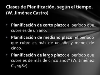 • Planificación de corto plazo: el período que
cubre es de un año.
• Planificación de mediano plazo: el período
que cubre es más de un año y menos de
cinco.
• Planificación de largo plazo: el período que
cubre es de más de cinco años" (W. Jiménez
C., 1982).
Clases de Planificación, según el tiempo.
(W. Jiménez Castro)
 