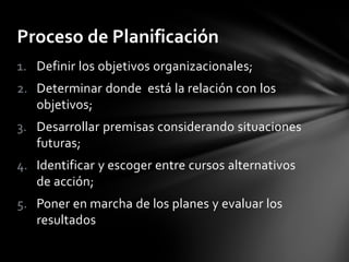 1. Definir los objetivos organizacionales;
2. Determinar donde está la relación con los
objetivos;
3. Desarrollar premisas considerando situaciones
futuras;
4. Identificar y escoger entre cursos alternativos
de acción;
5. Poner en marcha de los planes y evaluar los
resultados
Proceso de Planificación
 