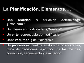 La Planificación. Elementos….
 Una realidad o situación determinada.
¿Problema?.
 Un interés en modificarla. ¿Cambio?
 Un ente responsable de modificarla.
 Unos recursos ¿insuficientes?
 Un proceso racional de análisis de posibilidades,
toma de decisiones, ejecución de las mismas,
corrección, seguimiento y evaluación
 