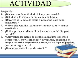 ACTIVIDAD
Responde:
1. ¿Dedicas a cada actividad el tiempo necesario?
2. ¿Estudias a la misma hora, las misma horas?
3. ¿Repartes el tiempo de estudio necesario para cada
asignatura?
4. ¿Sabes qué estudiar, cuándo estudiar y cuánto tiempo
estudiarlo?
5. ¿El tiempo de estudio es el mejor momento del día para
hacerlo?
6. ¿Aprovechas las horas de estudio al máximo o pierdes
tiempo con el móvil, ordenador, divagando, pensando en
amigos, en otras asignaturas o trabajos, en aquella persona
que tanto te gusta,,…?
7. ¿Descansas entre horas de estudio?
 