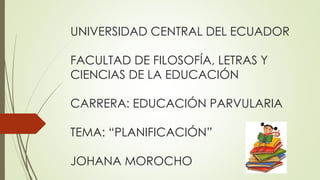 UNIVERSIDAD CENTRAL DEL ECUADOR
FACULTAD DE FILOSOFÍA, LETRAS Y
CIENCIAS DE LA EDUCACIÓN
CARRERA: EDUCACIÓN PARVULARIA
TEMA: “PLANIFICACIÓN”
JOHANA MOROCHO
 