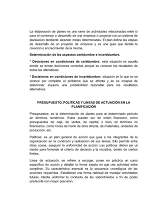 La elaboración de planes es una serie de actividades relacionadas entre sí
para el comienzo o desarrollo de una empresa o proyecto con un sistema de
planeación tendiente alcanzar metas determinadas. El plan define las etapas
de desarrollo de un proyecto de empresa y es una guía que facilita la
creación o el crecimiento de la misma.
Determinación de los aspectos certidumbre e incertidumbre.
* Decisiones en condiciones de certidumbre: esta situación es aquella
donde se toman decisiones correctas porque se conocen los resultados de
todas las alternativas
* Decisiones en condiciones de incertidumbre: situación en la que no se
conoce por completo el problema que se afronta y se es incapaz de
determinar siquiera una probabilidad razonable para los resultados
alternativos.
PRESUPUESTO, POLITICAS Y LINEAS DE ACTUACIÓN EN LA
PLANIFICACIÓN
Presupuestos: es la determinación de planes para un determinado periodo
en términos numéricos. Estos pueden ser de orden financiero, como
presupuestos de caja, de ventas, de capital, o bien, en términos no
financieros, como horas de mano de obra directa, de materiales, unidades de
producción, etc.
Políticas: es un plan general de acción que guía a los integrantes de la
organización en la condición y realización de sus tareas. Ello permite entre
otras cosas, asegurar la uniformidad de acción. Las políticas deben ser un
medio para fomentar el criterio de decisión y la iniciativa, dentro de ciertos
límites.
Línea de actuación: se refiere a escoger, poner en práctica un curso
específico de acción y detallar la forma exacta en que una actividad debe
cumplirse. Su característica esencial es la secuencia cronológica de las
acciones requeridas. Establecen una forma habitual de manejar actividades
futuras. Intenta uniformar la conducta de los subordinados a fin de poder
predecirla con mayor precisión.
 
