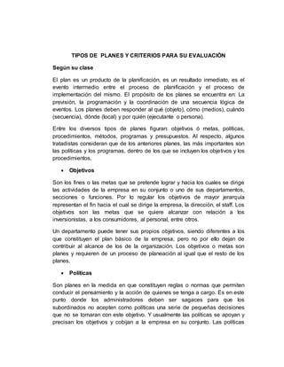 TIPOS DE PLANES Y CRITERIOS PARA SU EVALUACIÓN
Según su clase
El plan es un producto de la planificación, es un resultado inmediato, es el
evento intermedio entre el proceso de planificación y el proceso de
implementación del mismo. El propósito de los planes se encuentra en: La
previsión, la programación y la coordinación de una secuencia lógica de
eventos. Los planes deben responder al qué (objeto), cómo (medios), cuándo
(secuencia), dónde (local) y por quién (ejecutante o persona).
Entre los diversos tipos de planes figuran: objetivos ó metas, políticas,
procedimientos, métodos, programas y presupuestos. Al respecto, algunos
tratadistas consideran que de los anteriores planes, las más importantes son
las políticas y los programas, dentro de los que se incluyen los objetivos y los
procedimientos.
 Objetivos
Son los fines o las metas que se pretende lograr y hacia los cuales se dirige
las actividades de la empresa en su conjunto o uno de sus departamentos,
secciones o funciones. Por lo regular los objetivos de mayor jerarquía
representan el fin hacia el cual se dirige la empresa, la dirección, el staff. Los
objetivos son las metas que se quiere alcanzar con relación a los
inversionistas, a los consumidores, al personal, entre otros.
Un departamento puede tener sus propios objetivos, siendo diferentes a los
que constituyen el plan básico de la empresa, pero no por ello dejan de
contribuir al alcance de los de la organización. Los objetivos o metas son
planes y requieren de un proceso de planeación al igual que el resto de los
planes.
 Políticas
Son planes en la medida en que constituyen reglas o normas que permiten
conducir el pensamiento y la acción de quienes se tenga a cargo. Es en este
punto donde los administradores deben ser sagaces para que los
subordinados no acepten como políticas una serie de pequeñas decisiones
que no se tomaran con este objetivo. Y usualmente las políticas se apoyan y
precisan los objetivos y cobijan a la empresa en su conjunto. Las políticas
 