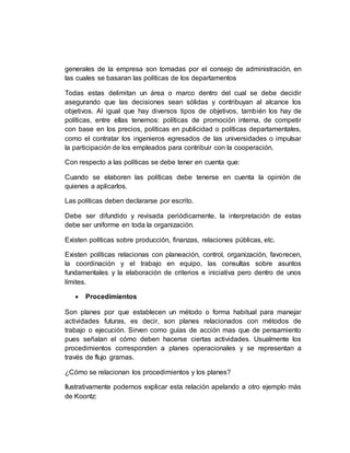 generales de la empresa son tomadas por el consejo de administración, en
las cuales se basaran las políticas de los departamentos
Todas estas delimitan un área o marco dentro del cual se debe decidir
asegurando que las decisiones sean sólidas y contribuyan al alcance los
objetivos. Al igual que hay diversos tipos de objetivos, también los hay de
políticas, entre ellas tenemos: políticas de promoción interna, de competir
con base en los precios, políticas en publicidad o políticas departamentales,
como el contratar los ingenieros egresados de las universidades o impulsar
la participación de los empleados para contribuir con la cooperación.
Con respecto a las políticas se debe tener en cuenta que:
Cuando se elaboren las políticas debe tenerse en cuenta la opinión de
quienes a aplicarlos.
Las políticas deben declararse por escrito.
Debe ser difundido y revisada periódicamente, la interpretación de estas
debe ser uniforme en toda la organización.
Existen políticas sobre producción, finanzas, relaciones públicas, etc.
Existen políticas relacionas con planeación, control, organización, favorecen,
la coordinación y el trabajo en equipo, las consultas sobre asuntos
fundamentales y la elaboración de criterios e iniciativa pero dentro de unos
límites.
 Procedimientos
Son planes por que establecen un método o forma habitual para manejar
actividades futuras, es decir, son planes relacionados con métodos de
trabajo o ejecución. Sirven como guías de acción mas que de pensamiento
pues señalan el cómo deben hacerse ciertas actividades. Usualmente los
procedimientos corresponden a planes operacionales y se representan a
través de flujo gramas.
¿Cómo se relacionan los procedimientos y los planes?
Ilustrativamente podemos explicar esta relación apelando a otro ejemplo más
de Koontz:
 