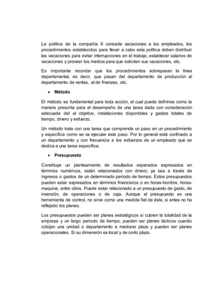 La política de la compañía X concede vacaciones a los empleados, los
procedimientos establecidos para llevar a cabo esta política deben distribuir
las vacaciones para evitar interrupciones en el trabajo, establecer salarios de
vacaciones y proveer los medios para que soliciten sus vacaciones, etc.
Es importante recordar que los procedimientos sobrepasan la línea
departamental, es decir, que pasan del departamento de producción al
departamento de ventas, al de finanzas, etc.
 Método
El método es fundamental para toda acción, el cual puede definirse como la
manera prescrita para el desempeño de una tarea dada con consideración
adecuada del al objetivo, instalaciones disponibles y gastos totales de
tiempo, dinero y esfuerzo.
Un método trata con una tarea que comprende un paso en un procedimiento
y específica como se va ejecutar este paso. Por lo general está confinado a
un departamento y con frecuencia a los esfuerzos de un empleado que se
dedica a una tarea específica.
 Presupuesto
Constituye un planteamiento de resultados esperados expresados en
términos numéricos, están relacionados con dinero, ya sea a través de
ingresos o gastos de un determinado periodo de tiempo. Estos presupuestos
pueden estar expresados en términos financieros o en horas-hombre, horas-
maquina, entre otros. Puede estar relacionado a un presupuesto de gasto, de
inversión, de operaciones o de caja. Aunque el presupuesto es una
herramienta de control, no sirve como una medida fiel de éste, si antes no ha
reflejado los planes.
Los presupuestos pueden ser planes estratégicos si cubren la totalidad de la
empresa y un largo periodo de tiempo; pueden ser planes tácticos cuando
cobijan una unidad o departamento a mediano plazo y pueden ser planes
operacionales. Si su dimensión es local y de corto plazo.
 