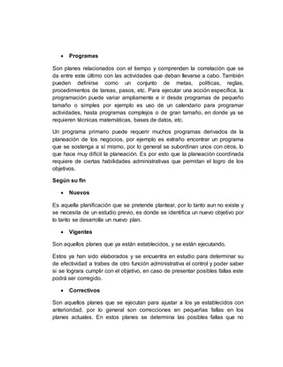  Programas
Son planes relacionados con el tiempo y comprenden la correlación que se
da entre este último con las actividades que deban llevarse a cabo. También
pueden definirse como un conjunto de metas, políticas, reglas,
procedimientos de tareas, pasos, etc. Para ejecutar una acción específica, la
programación puede variar ampliamente e ir desde programas de pequeño
tamaño o simples por ejemplo es uso de un calendario para programar
actividades, hasta programas complejos o de gran tamaño, en donde ya se
requieren técnicas matemáticas, bases de datos, etc.
Un programa primario puede requerir muchos programas derivados de la
planeación de los negocios, por ejemplo es extraño encontrar un programa
que se sostenga a sí mismo, por lo general se subordinan unos con otros, lo
que hace muy difícil la planeación. Es por esto que la planeación coordinada
requiere de ciertas habilidades administrativas que permitan el logro de los
objetivos.
Según su fin
 Nuevos
Es aquella planificación que se pretende plantear, por lo tanto aun no existe y
se necesita de un estudio previo, es donde se identifica un nuevo objetivo por
lo tanto se desarrolla un nuevo plan.
 Vigentes
Son aquellos planes que ya están establecidos, y se están ejecutando.
Estos ya han sido elaborados y se encuentra en estudio para determinar su
de efectividad a trabes de otro función administrativa el control y poder saber
si se lograra cumplir con el objetivo, en caso de presentar posibles fallas este
podrá ser corregido.
 Correctivos
Son aquellos planes que se ejecutan para ajustar a los ya establecidos con
anterioridad, por lo general son correcciones en pequeñas fallas en los
planes actuales. En estos planes se determina las posibles fallas que no
 