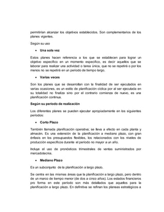 permitirían alcanzar los objetivos establecidos. Son complementarios de los
planes vigentes.
Según su uso
 Una sola vez
Estos planes hacen referencia a los que se establecen para lograr un
objetivo específico en un momento especifico, es decir aquellos que se
laborar para realizar una actividad o tarea única, que no se repetirá o por los
menos no se repetirá en un periodo de tiempo largo.
 Varias veces
Son los planes que se desarrollan con la finalidad de ser ejecutados en
varias ocasiones, es un estilo de planificación cíclica por al ser ejecutada en
su totalidad no finaliza sino por el contrario comienza de nuevo, es una
planificación continua.
Según su periodo de realización
Los diferentes planes se pueden ejecutar apropiadamente en los siguientes
períodos:
 Corto Plazo
También llamada planificación operativa; se lleva a efecto en cada planta y
almacén. Es una extensión de la planificación a mediano plazo, con gran
énfasis en los presupuestos flexibles, los relacionados con los niveles de
producción específicos durante el período no mayor a un año.
Incluye el uso de pronósticos trimestrales de ventas suministrados por
mercadotecnia.
 Mediano Plazo
Es un subconjunto de la planificación a largo plazo.
Se centra en las mismas áreas que la planificación a largo plazo, pero dentro
de un marco de tiempo menor (de dos a cinco años). Los estados financieros
pro forma en este período son más detallados que aquellos para la
planificación a largo plazo. En definitiva se refinan los planeas estratégicos a
 