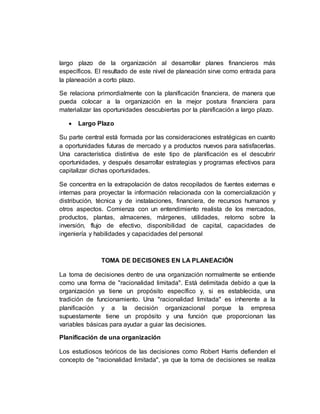 largo plazo de la organización al desarrollar planes financieros más
específicos. El resultado de este nivel de planeación sirve como entrada para
la planeación a corto plazo.
Se relaciona primordialmente con la planificación financiera, de manera que
pueda colocar a la organización en la mejor postura financiera para
materializar las oportunidades descubiertas por la planificación a largo plazo.
 Largo Plazo
Su parte central está formada por las consideraciones estratégicas en cuanto
a oportunidades futuras de mercado y a productos nuevos para satisfacerlas.
Una característica distintiva de este tipo de planificación es el descubrir
oportunidades, y después desarrollar estrategias y programas efectivos para
capitalizar dichas oportunidades.
Se concentra en la extrapolación de datos recopilados de fuentes externas e
internas para proyectar la información relacionada con la comercialización y
distribución, técnica y de instalaciones, financiera, de recursos humanos y
otros aspectos. Comienza con un entendimiento realista de los mercados,
productos, plantas, almacenes, márgenes, utilidades, retorno sobre la
inversión, flujo de efectivo, disponibilidad de capital, capacidades de
ingeniería y habilidades y capacidades del personal
TOMA DE DECISONES EN LA PLANEACIÓN
La toma de decisiones dentro de una organización normalmente se entiende
como una forma de "racionalidad limitada". Está delimitada debido a que la
organización ya tiene un propósito específico y, si es establecida, una
tradición de funcionamiento. Una "racionalidad limitada" es inherente a la
planificación y a la decisión organizacional porque la empresa
supuestamente tiene un propósito y una función que proporcionan las
variables básicas para ayudar a guiar las decisiones.
Planificación de una organización
Los estudiosos teóricos de las decisiones como Robert Harris defienden el
concepto de "racionalidad limitada", ya que la toma de decisiones se realiza
 