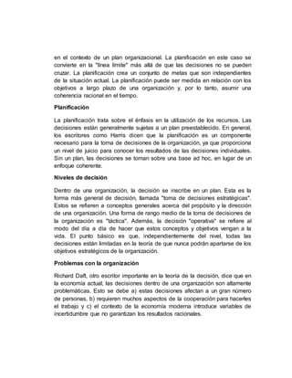 en el contexto de un plan organizacional. La planificación en este caso se
convierte en la "línea límite" más allá de que las decisiones no se pueden
cruzar. La planificación crea un conjunto de metas que son independientes
de la situación actual. La planificación puede ser medida en relación con los
objetivos a largo plazo de una organización y, por lo tanto, asumir una
coherencia racional en el tiempo.
Planificación
La planificación trata sobre el énfasis en la utilización de los recursos. Las
decisiones están generalmente sujetas a un plan preestablecido. En general,
los escritores como Harris dicen que la planificación es un componente
necesario para la toma de decisiones de la organización, ya que proporciona
un nivel de juicio para conocer los resultados de las decisiones individuales.
Sin un plan, las decisiones se toman sobre una base ad hoc, en lugar de un
enfoque coherente.
Niveles de decisión
Dentro de una organización, la decisión se inscribe en un plan. Esta es la
forma más general de decisión, llamada "toma de decisiones estratégicas".
Estos se refieren a conceptos generales acerca del propósito y la dirección
de una organización. Una forma de rango medio de la toma de decisiones de
la organización es "táctica". Además, la decisión "operativa" se refiere al
modo del día a día de hacer que estos conceptos y objetivos vengan a la
vida. El punto básico es que, independientemente del nivel, todas las
decisiones están limitadas en la teoría de que nunca podrán apartarse de los
objetivos estratégicos de la organización.
Problemas con la organización
Richard Daft, otro escritor importante en la teoría de la decisión, dice que en
la economía actual, las decisiones dentro de una organización son altamente
problemáticas. Esto se debe a) estas decisiones afectan a un gran número
de personas, b) requieren muchos aspectos de la cooperación para hacerles
el trabajo y c) el contexto de la economía moderna introduce variables de
incertidumbre que no garantizan los resultados racionales.
 