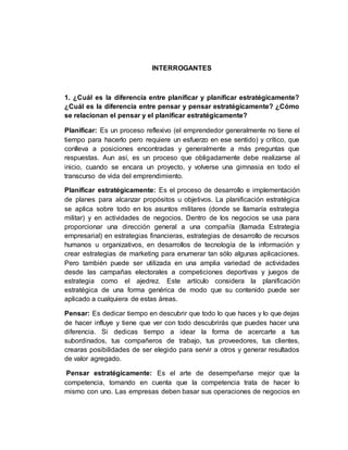INTERROGANTES
1. ¿Cuál es la diferencia entre planificar y planificar estratégicamente?
¿Cuál es la diferencia entre pensar y pensar estratégicamente? ¿Cómo
se relacionan el pensar y el planificar estratégicamente?
Planificar: Es un proceso reflexivo (el emprendedor generalmente no tiene el
tiempo para hacerlo pero requiere un esfuerzo en ese sentido) y crítico, que
conlleva a posiciones encontradas y generalmente a más preguntas que
respuestas. Aun así, es un proceso que obligadamente debe realizarse al
inicio, cuando se encara un proyecto, y volverse una gimnasia en todo el
transcurso de vida del emprendimiento.
Planificar estratégicamente: Es el proceso de desarrollo e implementación
de planes para alcanzar propósitos u objetivos. La planificación estratégica
se aplica sobre todo en los asuntos militares (donde se llamaría estrategia
militar) y en actividades de negocios. Dentro de los negocios se usa para
proporcionar una dirección general a una compañía (llamada Estrategia
empresarial) en estrategias financieras, estrategias de desarrollo de recursos
humanos u organizativos, en desarrollos de tecnología de la información y
crear estrategias de marketing para enumerar tan sólo algunas aplicaciones.
Pero también puede ser utilizada en una amplia variedad de actividades
desde las campañas electorales a competiciones deportivas y juegos de
estrategia como el ajedrez. Este artículo considera la planificación
estratégica de una forma genérica de modo que su contenido puede ser
aplicado a cualquiera de estas áreas.
Pensar: Es dedicar tiempo en descubrir que todo lo que haces y lo que dejas
de hacer influye y tiene que ver con todo descubrirás que puedes hacer una
diferencia. Si dedicas tiempo a idear la forma de acercarte a tus
subordinados, tus compañeros de trabajo, tus proveedores, tus clientes,
crearas posibilidades de ser elegido para servir a otros y generar resultados
de valor agregado.
Pensar estratégicamente: Es el arte de desempeñarse mejor que la
competencia, tomando en cuenta que la competencia trata de hacer lo
mismo con uno. Las empresas deben basar sus operaciones de negocios en
 