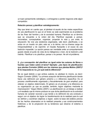 un buen pensamiento estratégico, o arriesgarse a perder negocios ante algún
competidor.
Relación pensar y planificar estratégicamente:
Hay que tener en cuenta que, al plantear el asunto de las metas específicas
de una planificación lo que en el fondo se está examinando es el problema
de los fines del hombre y de la sociedad humana. Planificar es un término
que se encuentra a la orden del día. Planificar equivale a pensar,
racionalizar, conceptualizar, organizar, proyectar la vida y, por ende, la
educación. Se vive una existencia organizada, vale decir, planificada, o se
actúa en un mundo sin plan, esto es, a la deriva, con su diversa carga de
irresponsabilidad y de capricho: el impulso fluctuante o el cauce de una
tradición impasible. La opción parece ser inevitable entre un comportamiento
guiado desde el punto de vista de la inteligencia o bien, de la tradición y del
instinto. Planificar o no planificar, pensar o no pensar. He ahí el problema.
2. ¿La concepción del planificar es igual entre los autores de libros o
fuentes que traten sobre el tema? Ejemplo: ¿los tipos de planificación
que plantea Corredor (2004) son los mismos que plantea Molins (2007)?
Si la respuesta es no ¿en qué está la diferencia?
No es igual debido a que ambos autores no plantean lo mismo, es decir:
Según Corredor (2004): "La primera acepción del término planificación tiende
hacia una definición por género próximo y o diferencia específica: Es un
proceso científicamente organizado y frecuentemente de gran amplitud, para
obtener un objetivo determinado. El género es el proceso y la diferencia es
su organización ya que es posible, también, lograr objetivos mediante la
improvisación." Según Molins (2007): La planificación es un trabajo a realizar
y el resultado que la misma produce es que dicha planificación es la actividad
humana de carácter racional y que tiende a la definición de una conducta a
seguir con el objetivo de lograr la transformación de la realidad para la cual
se definen y coordinan objetivos a lograr, sobre la base del análisis previos
de los hechos observados en la realidad presente y sus condicionamientos
históricos y de la proyección de su tendencia que observa el sistema a
planificar.
 