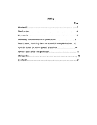 ÍNDICE
Pag
Introducción…………………………………………………………… …….3
Planificación………………………………………………………………….4
Importancia………………………………………………………………...…6
Premisas y Restricciones de la planificación………………………….8
Presupuestos, políticas y líneas de actuación en la planificación….10
Tipos de planes y Criterios para su evaluación………………………..11
Toma de decisiones en la planeación…………………………………… 16
Interrogantes…………………………………………………………………. 18
Conclusión…………………………………………………………………….24
 