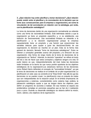 3. ¿Qué relación hay entre planificar y tomar decisiones? ¿Qué relación
puede existir entre el planificar y la connotación de la decisión que se
tome (sus consecuencias para la empresa u organización), así como la
vinculación de tal connotación en relación con la estrategia, por ende,
con la planificación estratégica?
La toma de decisiones dentro de una organización normalmente se entiende
como una forma de racionalidad limitada. Está delimitada debido a que la
organización ya tiene un propósito específico y, si es establecida, una
tradición de funcionamiento. Una racionalidad limitada es inherente a la
planificación y a la decisión organizacional porque la empresa
supuestamente tiene un propósito y una función que proporcionan las
variables básicas para ayudar a guiar las decisiones.Dentro de una
organización, la decisión se inscribe en un plan. Esta es la forma más
general de decisión, llamada "toma de decisiones estratégicas". Estos se
refieren a conceptos generales acerca del propósito y la dirección de una
organización. Una forma de rango medio de la toma de decisiones de la
organización es "táctica". Además, la decisión "operativa" se refiere al modo
del día a día de hacer que estos conceptos y objetivos vengan a la vida. El
punto básico es que, independientemente del nivel, todas las decisiones
están limitadas en la teoría de que nunca podrán apartarse de los objetivos
estratégicos de la organización.Los estudiosos teóricos de las decisiones
como Robert Harris defienden el concepto de "racionalidad limitada", ya que
la toma de decisiones se realiza en el contexto de un plan organizacional. La
planificación en este caso se convierte en la "línea límite" más allá de que las
decisiones no se pueden cruzar. La planificación crea un conjunto de metas
que son independientes de la situación actual. En el ámbito empresarial, de
organizaciones y sistemas, considerándolo como sistema bajo análisis, la
planeación estratégica ayuda a que se tengan claros los objetivos, para
definir un programa de acciones a realizar. De esa manera se separa una
problemática compleja en porciones pequeñas que se han de ir realizando
poco a poco. Durante su desarrollo estratégico se debería definir la misión,
visión, valores y los objetivos de la organización.
 