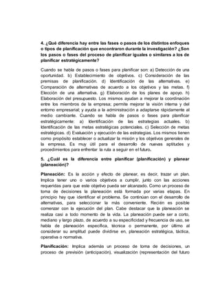 4. ¿Qué diferencia hay entre las fases o pasos de los distintos enfoques
o tipos de planificación que encontraron durante la investigación? ¿Son
los pasos o fases del proceso de planificar iguales o similares a los de
planificar estratégicamente?
Cuando se habla de pasos o fases para planificar son: a) Detección de una
oportunidad. b) Establecimiento de objetivos. c) Consideración de las
premisas de planificación. d) Identificación de las alternativas. e)
Comparación de alternativas de acuerdo a los objetivos y las metas. f)
Elección de una alternativa. g) Elaboración de los planes de apoyo. h)
Elaboración del presupuesto. Los mismos ayudan a mejorar la coordinación
entre los miembros de la empresa; permite mejorar la visión interna y del
entorno empresarial; y ayuda a la administración a adaptarse rápidamente al
medio cambiante. Cuando se habla de pasos o fases para planificar
estratégicamente: a) Identificación de las estrategias actuales. b)
Identificación de las metas estratégicas potenciales. c) Selección de metas
estratégicas. d) Evaluación y ejecución de las estrategias. Los mismos tienen
como propósito establecer o actualizar la misión y los objetivos generales de
la empresa. Es muy útil para el desarrollo de nuevas aptitudes y
procedimientos para enfrentar la ruta a seguir en el futuro.
5. ¿Cuál es la diferencia entre planificar (planificación) y planear
(planeación)?
Planeación: Es la acción y efecto de planear, es decir, trazar un plan.
Implica tener uno o varios objetivos a cumplir, junto con las acciones
requeridas para que este objetivo pueda ser alcanzado. Como un proceso de
toma de decisiones la planeación está formada por varias etapas. En
principio hay que identificar el problema. Se continúan con el desarrollo de
alternativas, para seleccionar la más conveniente. Recién es posible
comenzar con la ejecución del plan. Cabe destacar que la planeación se
realiza casi a todo momento de la vida. La planeación puede ser a corto,
mediano y largo plazo, de acuerdo a su especificidad y frecuencia de uso, se
habla de planeación específica, técnica o permanente, por último al
considerar su amplitud puede dividirse en, planeación estratégica, táctica,
operativa o normativa.
Planificación: Implica además un proceso de toma de decisiones, un
proceso de previsión (anticipación), visualización (representación del futuro
 