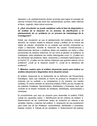 deseado) y de predeterminación (tomar acciones para lograr el concepto de
adivinar el futuro).Todo plan tiene tres características: primero, debe referirse
al futuro, segundo, debe indicar acciones.
6. ¿Qué vinculación se puede establecer entre la fase de diagnóstico o
de análisis de la situación en un proceso de planificación y el
planteamiento de un problema en un proceso de metodología de la
investigación?
Existe una vinculación ya que el planteamiento del problema consiste en
describir de manera amplia la situación actual y análisis de la misma del
objeto de estudio, ubicándola en un contexto que permita comprender su
origen y relaciones. Durante la redacción las causas. Consecuencias y
determinaciones técnicas y analíticas deben ser avalados con datos o cifras
provenientes de estudios anteriores. Es así como al plantear un problema, el
investigador debe plantearse las ciertas interrogantes como: A. ¿Cuáles son
los elementos del problema: datos, situaciones y conceptos relacionados con
el mismo? B. ¿Cuáles son los hechos anteriores que guardan relación con el
problema? ¿Cuál es la situación actual? C. ¿Cuál es la relevancia del
problema?
7. Métodos usados para el análisis situacional, pasos para realizar un
análisis situacional o diagnóstico de la situación actual.
El análisis situacional es el fundamento de la definición del Pensamiento
Estratégico, dado que mediante el mismo se produce la vinculación de la
empresa con su contexto y su competencia (o de nosotros con nuestro
contexto). El mismo también se denomina Análisis FODA, por las iniciales de
las palabras Fortalezas, Oportunidades, Debilidades y Amenazas, dado que
consiste en el estudio inmediato de fortalezas, debilidades, oportunidades y
amenazas.
El procedimiento que aquí se propone para desarrollar el análisis FODA
incluye los siguientes pasos: 1. Identificación de los criterios de análisis. 2.
Determinación de las condiciones reales de actuación en relación a las
variables internas y externas del análisis. 3. Asignación de una ponderación
para cada una de las fortalezas, oportunidades, debilidades y amenazas,
listadas (matriz). 4. Cálculo de los resultados. 5. Determinación del balance
 